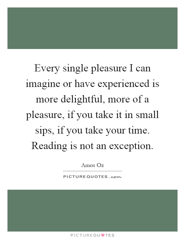 Every single pleasure I can imagine or have experienced is more delightful, more of a pleasure, if you take it in small sips, if you take your time. Reading is not an exception Picture Quote #1
