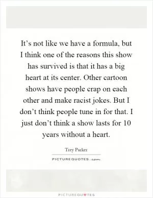 It’s not like we have a formula, but I think one of the reasons this show has survived is that it has a big heart at its center. Other cartoon shows have people crap on each other and make racist jokes. But I don’t think people tune in for that. I just don’t think a show lasts for 10 years without a heart Picture Quote #1