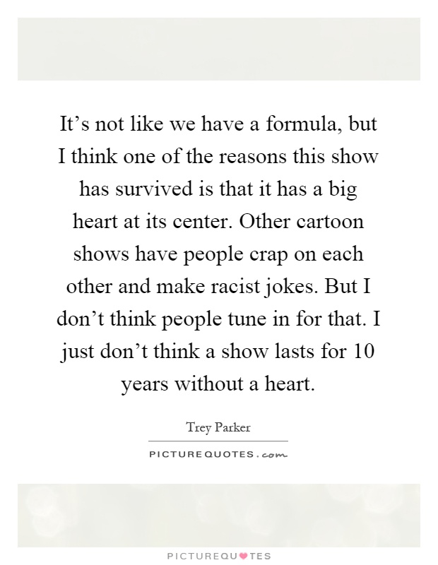 It's not like we have a formula, but I think one of the reasons this show has survived is that it has a big heart at its center. Other cartoon shows have people crap on each other and make racist jokes. But I don't think people tune in for that. I just don't think a show lasts for 10 years without a heart Picture Quote #1