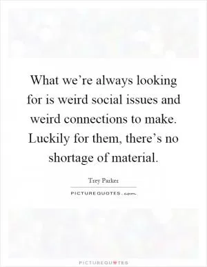 What we’re always looking for is weird social issues and weird connections to make. Luckily for them, there’s no shortage of material Picture Quote #1