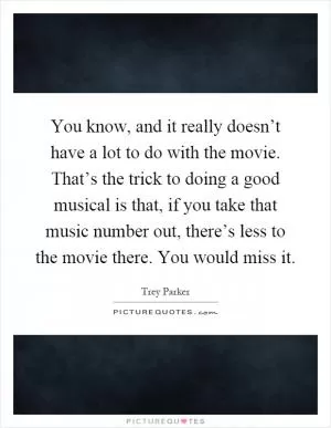 You know, and it really doesn’t have a lot to do with the movie. That’s the trick to doing a good musical is that, if you take that music number out, there’s less to the movie there. You would miss it Picture Quote #1