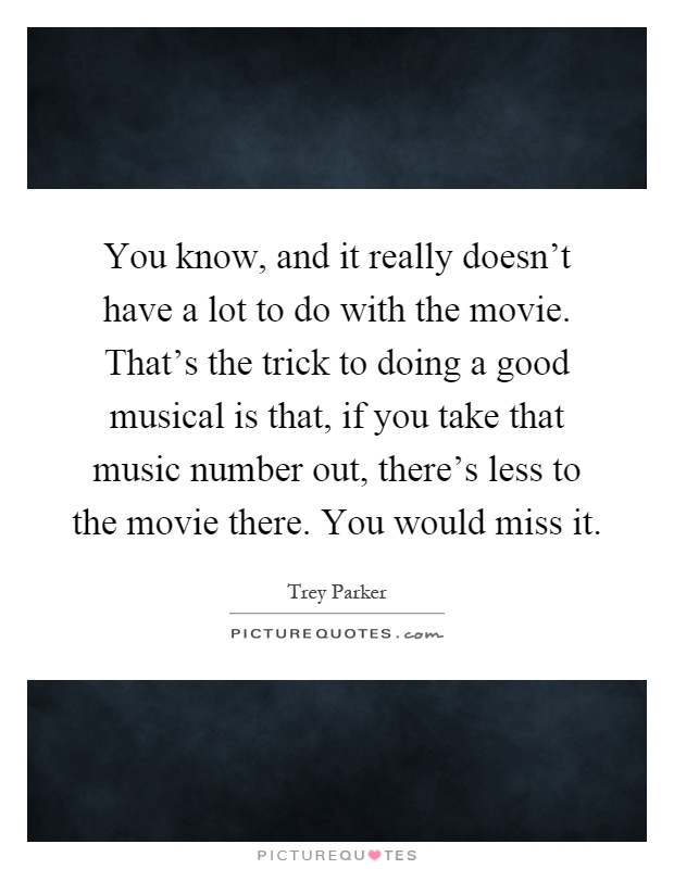 You know, and it really doesn't have a lot to do with the movie. That's the trick to doing a good musical is that, if you take that music number out, there's less to the movie there. You would miss it Picture Quote #1