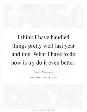 I think I have handled things pretty well last year and this. What I have to do now is try do it even better Picture Quote #1