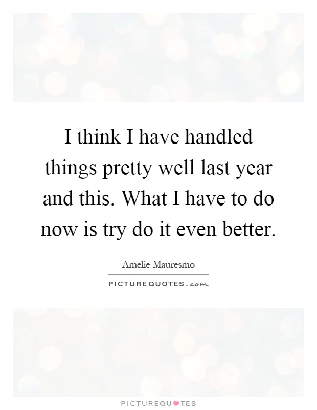 I think I have handled things pretty well last year and this. What I have to do now is try do it even better Picture Quote #1