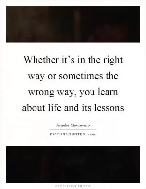 Whether it’s in the right way or sometimes the wrong way, you learn about life and its lessons Picture Quote #1