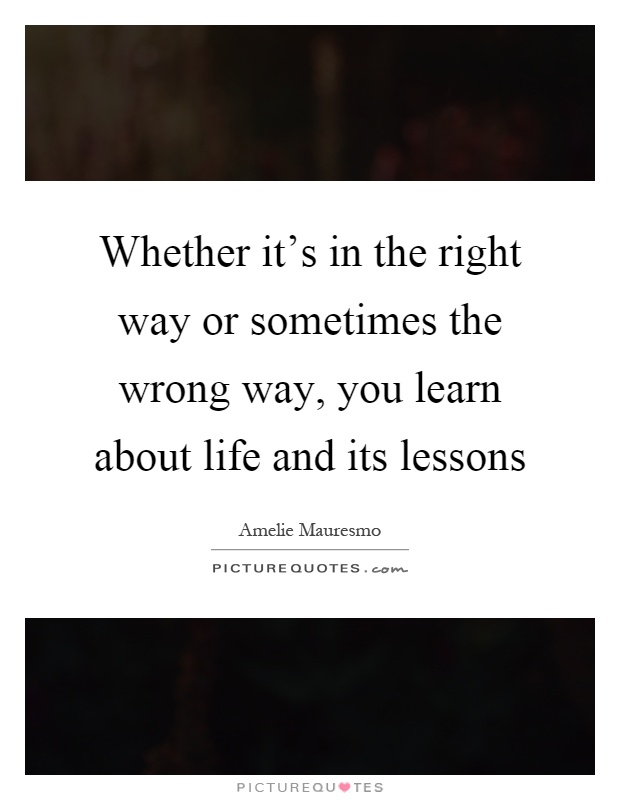 Whether it's in the right way or sometimes the wrong way, you learn about life and its lessons Picture Quote #1