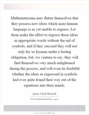 Mathematicians may flatter themselves that they possess new ideas which mere human language is as yet unable to express. Let them make the effort to express these ideas in appropriate words without the aid of symbols, and if they succeed they will not only lay us laymen under a lasting obligation, but, we venture to say, they will find themselves very much enlightened during the process, and will even be doubtful whether the ideas as expressed in symbols had ever quite found their way out of the equations into their minds Picture Quote #1