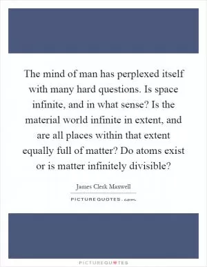 The mind of man has perplexed itself with many hard questions. Is space infinite, and in what sense? Is the material world infinite in extent, and are all places within that extent equally full of matter? Do atoms exist or is matter infinitely divisible? Picture Quote #1