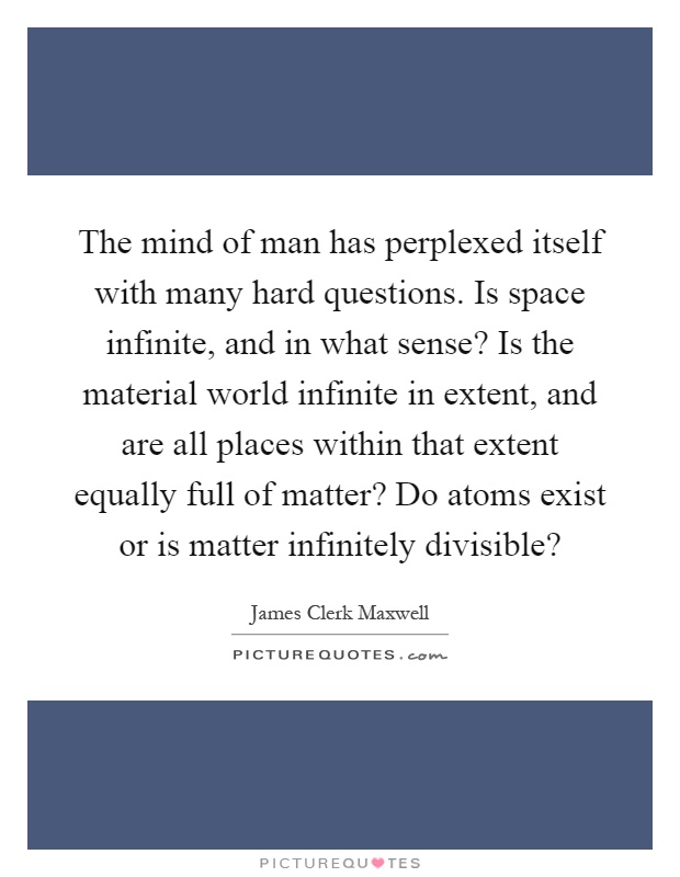The mind of man has perplexed itself with many hard questions. Is space infinite, and in what sense? Is the material world infinite in extent, and are all places within that extent equally full of matter? Do atoms exist or is matter infinitely divisible? Picture Quote #1