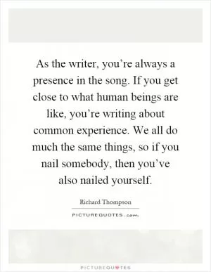 As the writer, you’re always a presence in the song. If you get close to what human beings are like, you’re writing about common experience. We all do much the same things, so if you nail somebody, then you’ve also nailed yourself Picture Quote #1