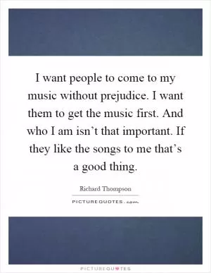 I want people to come to my music without prejudice. I want them to get the music first. And who I am isn’t that important. If they like the songs to me that’s a good thing Picture Quote #1