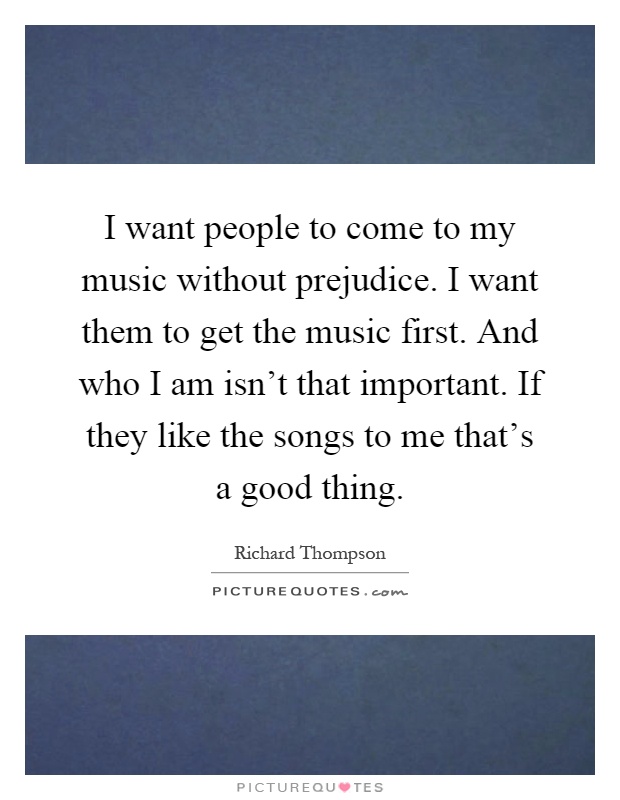 I want people to come to my music without prejudice. I want them to get the music first. And who I am isn't that important. If they like the songs to me that's a good thing Picture Quote #1
