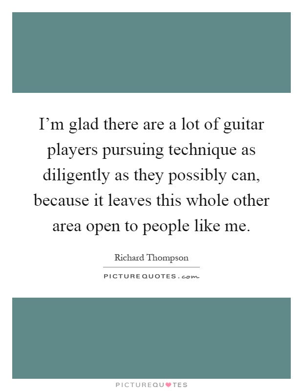 I'm glad there are a lot of guitar players pursuing technique as diligently as they possibly can, because it leaves this whole other area open to people like me Picture Quote #1