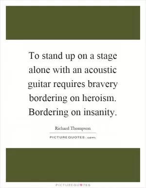 To stand up on a stage alone with an acoustic guitar requires bravery bordering on heroism. Bordering on insanity Picture Quote #1