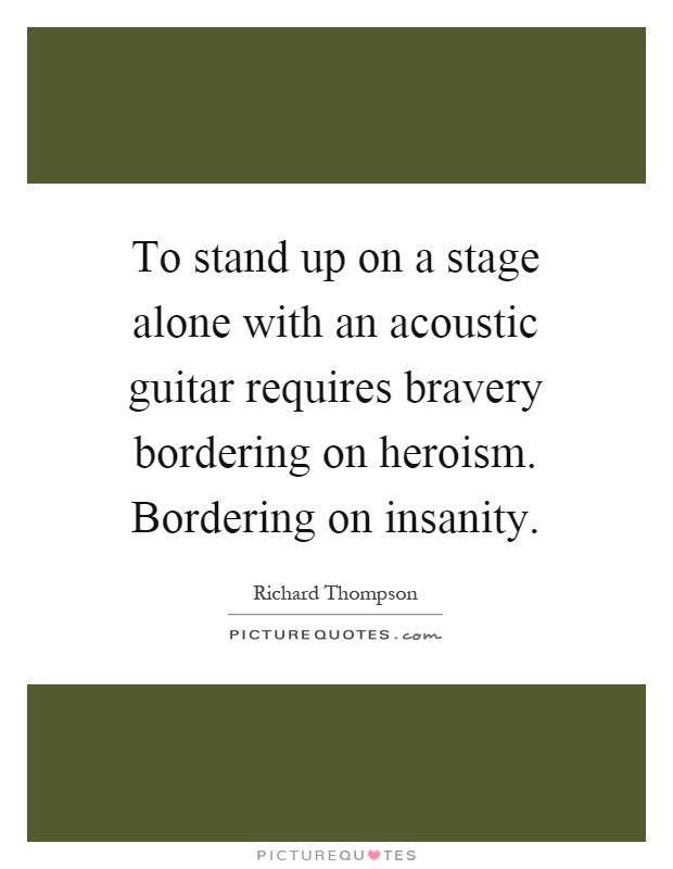 To stand up on a stage alone with an acoustic guitar requires bravery bordering on heroism. Bordering on insanity Picture Quote #1