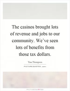 The casinos brought lots of revenue and jobs to our community. We’ve seen lots of benefits from those tax dollars Picture Quote #1