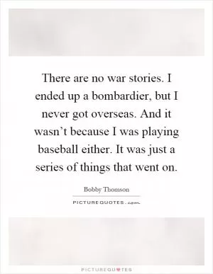 There are no war stories. I ended up a bombardier, but I never got overseas. And it wasn’t because I was playing baseball either. It was just a series of things that went on Picture Quote #1