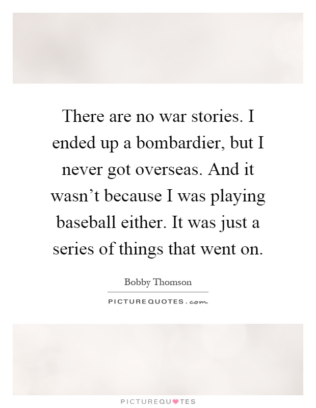 There are no war stories. I ended up a bombardier, but I never got overseas. And it wasn't because I was playing baseball either. It was just a series of things that went on Picture Quote #1