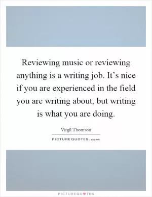 Reviewing music or reviewing anything is a writing job. It’s nice if you are experienced in the field you are writing about, but writing is what you are doing Picture Quote #1