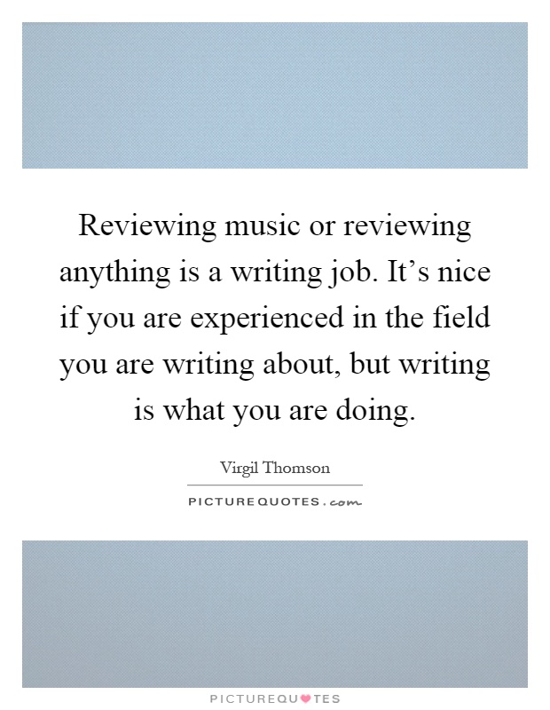 Reviewing music or reviewing anything is a writing job. It's nice if you are experienced in the field you are writing about, but writing is what you are doing Picture Quote #1