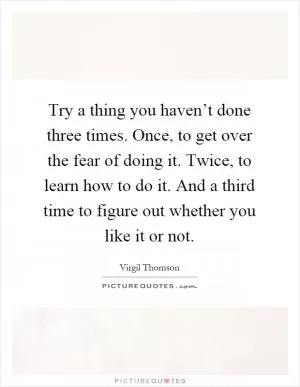Try a thing you haven’t done three times. Once, to get over the fear of doing it. Twice, to learn how to do it. And a third time to figure out whether you like it or not Picture Quote #1