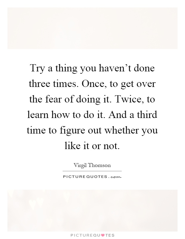 Try a thing you haven't done three times. Once, to get over the fear of doing it. Twice, to learn how to do it. And a third time to figure out whether you like it or not Picture Quote #1