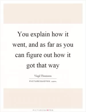 You explain how it went, and as far as you can figure out how it got that way Picture Quote #1