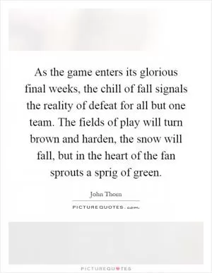 As the game enters its glorious final weeks, the chill of fall signals the reality of defeat for all but one team. The fields of play will turn brown and harden, the snow will fall, but in the heart of the fan sprouts a sprig of green Picture Quote #1