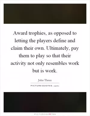 Award trophies, as opposed to letting the players define and claim their own. Ultimately, pay them to play so that their activity not only resembles work but is work Picture Quote #1