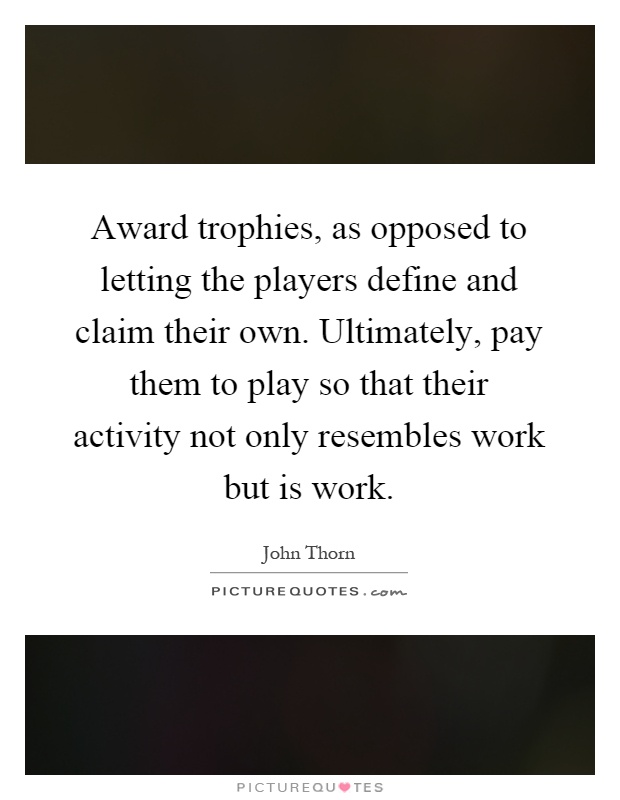 Award trophies, as opposed to letting the players define and claim their own. Ultimately, pay them to play so that their activity not only resembles work but is work Picture Quote #1