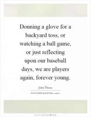 Donning a glove for a backyard toss, or watching a ball game, or just reflecting upon our baseball days, we are players again, forever young Picture Quote #1