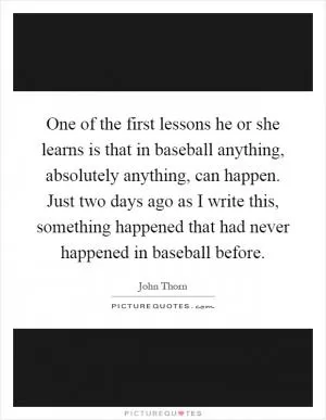 One of the first lessons he or she learns is that in baseball anything, absolutely anything, can happen. Just two days ago as I write this, something happened that had never happened in baseball before Picture Quote #1
