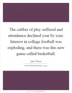 The caliber of play suffered and attendance declined year by year. Interest in college football was exploding, and there was this new game called basketball Picture Quote #1