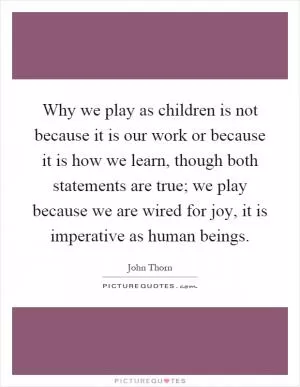 Why we play as children is not because it is our work or because it is how we learn, though both statements are true; we play because we are wired for joy, it is imperative as human beings Picture Quote #1