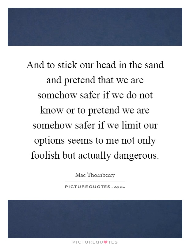 And to stick our head in the sand and pretend that we are somehow safer if we do not know or to pretend we are somehow safer if we limit our options seems to me not only foolish but actually dangerous Picture Quote #1