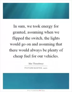 In sum, we took energy for granted, assuming when we flipped the switch, the lights would go on and assuming that there would always be plenty of cheap fuel for our vehicles Picture Quote #1