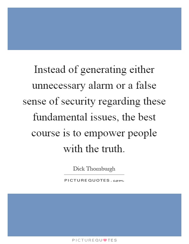 Instead of generating either unnecessary alarm or a false sense of security regarding these fundamental issues, the best course is to empower people with the truth Picture Quote #1