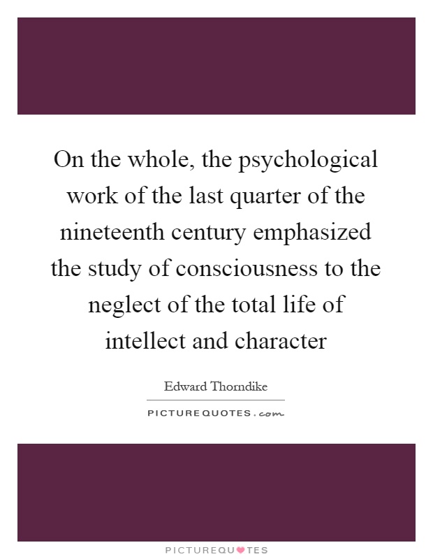 On the whole, the psychological work of the last quarter of the nineteenth century emphasized the study of consciousness to the neglect of the total life of intellect and character Picture Quote #1