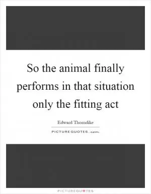 So the animal finally performs in that situation only the fitting act Picture Quote #1