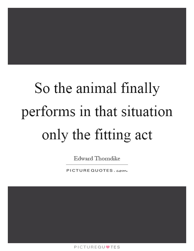 So the animal finally performs in that situation only the fitting act Picture Quote #1