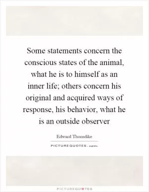 Some statements concern the conscious states of the animal, what he is to himself as an inner life; others concern his original and acquired ways of response, his behavior, what he is an outside observer Picture Quote #1