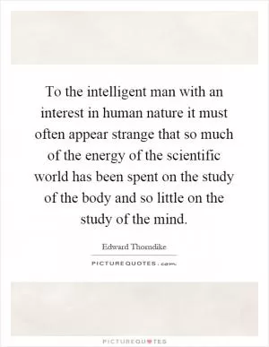 To the intelligent man with an interest in human nature it must often appear strange that so much of the energy of the scientific world has been spent on the study of the body and so little on the study of the mind Picture Quote #1