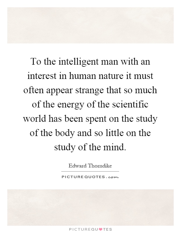 To the intelligent man with an interest in human nature it must often appear strange that so much of the energy of the scientific world has been spent on the study of the body and so little on the study of the mind Picture Quote #1