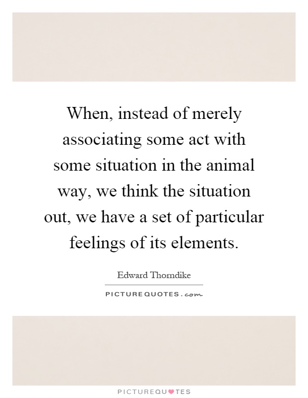 When, instead of merely associating some act with some situation in the animal way, we think the situation out, we have a set of particular feelings of its elements Picture Quote #1