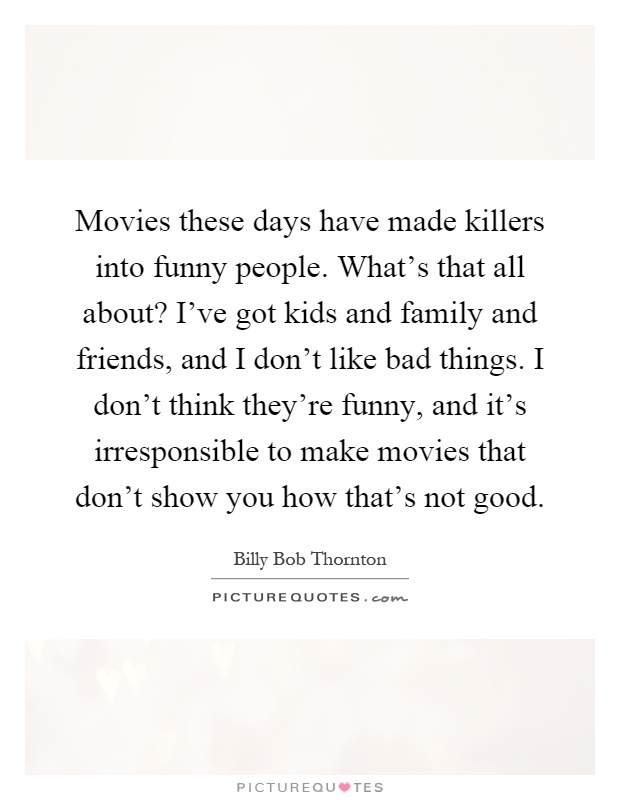 Movies these days have made killers into funny people. What's that all about? I've got kids and family and friends, and I don't like bad things. I don't think they're funny, and it's irresponsible to make movies that don't show you how that's not good Picture Quote #1