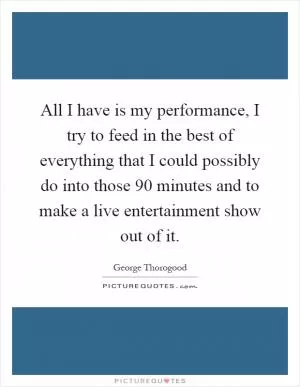 All I have is my performance, I try to feed in the best of everything that I could possibly do into those 90 minutes and to make a live entertainment show out of it Picture Quote #1