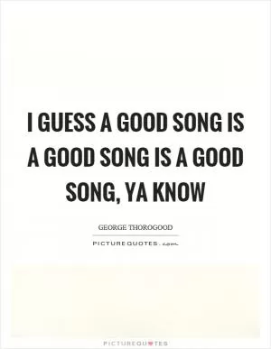 I guess a good song is a good song is a good song, ya know Picture Quote #1