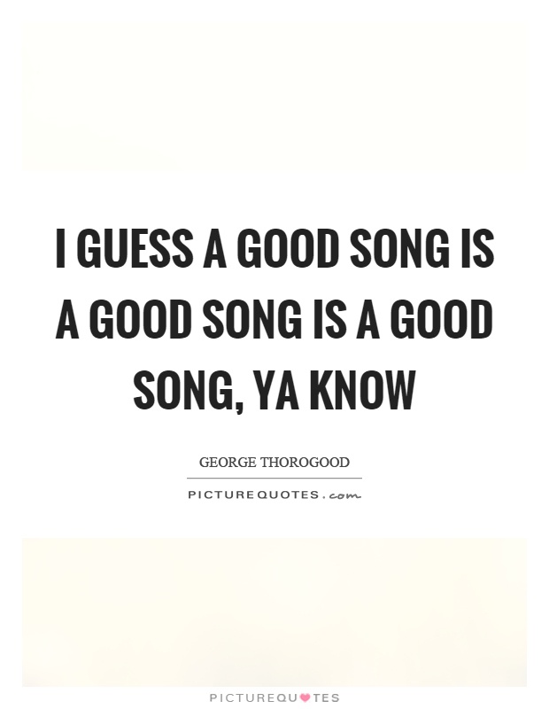 I guess a good song is a good song is a good song, ya know Picture Quote #1