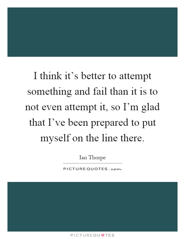 I think it's better to attempt something and fail than it is to not even attempt it, so I'm glad that I've been prepared to put myself on the line there Picture Quote #1