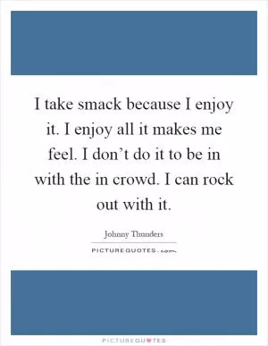 I take smack because I enjoy it. I enjoy all it makes me feel. I don’t do it to be in with the in crowd. I can rock out with it Picture Quote #1